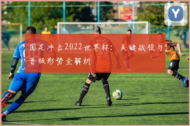 国足冲击2022世界杯:关键战役与晋级形势全解析