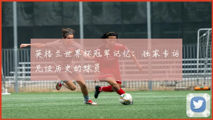 英格兰世界杯冠军记忆:独家专访见证历史的球员