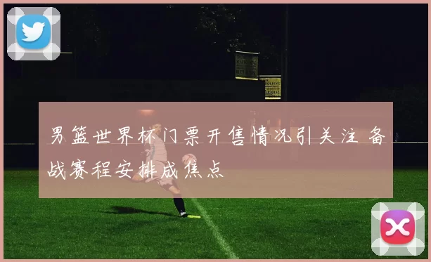 男篮世界杯门票开售情况引关注 备战赛程安排成焦点