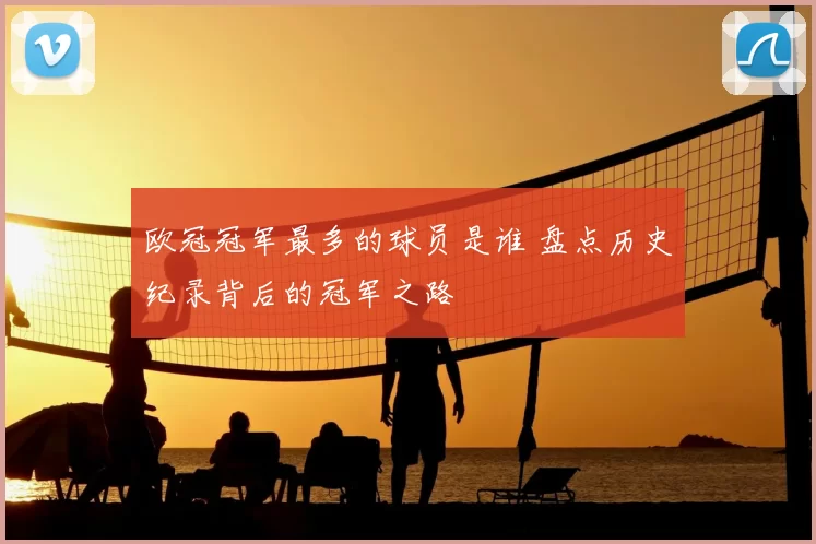 欧冠冠军最多的球员是谁 盘点历史纪录背后的冠军之路