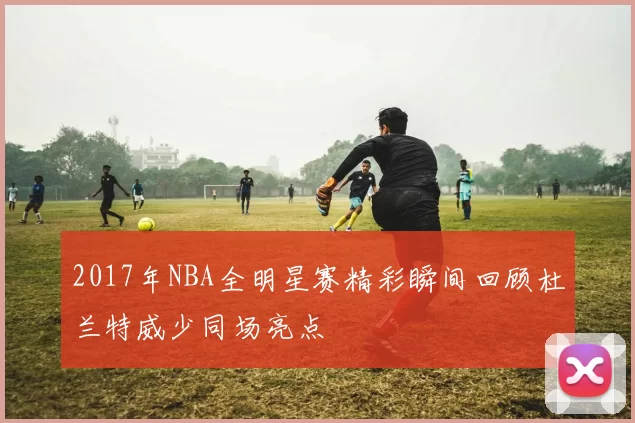 2017年NBA全明星赛精彩瞬间回顾杜兰特威少同场亮点