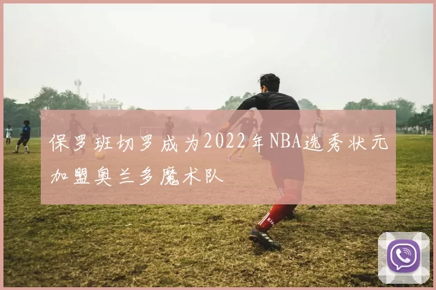 保罗班切罗成为2022年NBA选秀状元加盟奥兰多魔术队