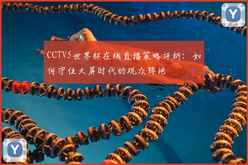 CCTV5世界杯在线直播策略评析:如何守住大屏时代的观众阵地