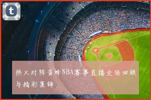 热火对阵黄蜂NBA赛事直播全场回顾与精彩集锦