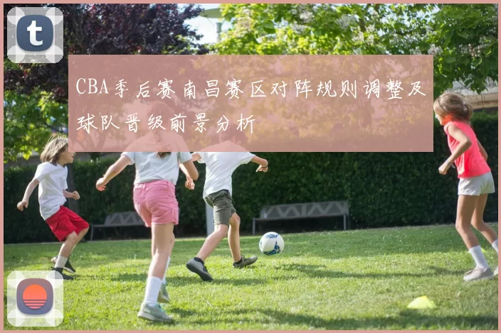 CBA季后赛南昌赛区对阵规则调整及球队晋级前景分析