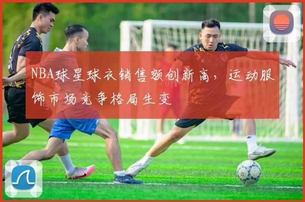 NBA球星球衣销售额创新高，运动服饰市场竞争格局生变
