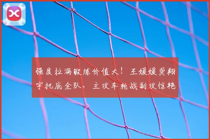 强度拉满锻炼价值大!王媛媛龚翔宇托底全队,主攻车轮战副攻惊艳