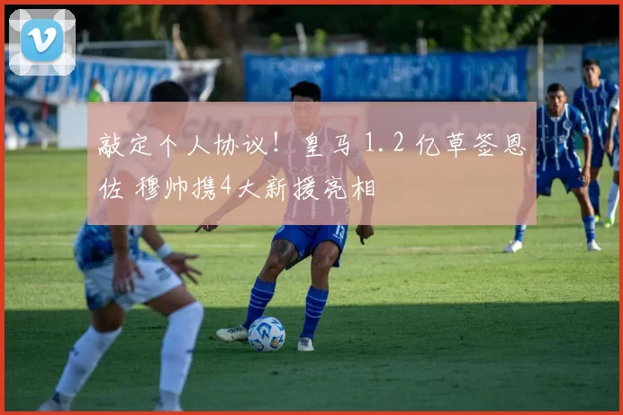 敲定个人协议！皇马 1.2 亿草签恩佐 穆帅携4大新援亮相