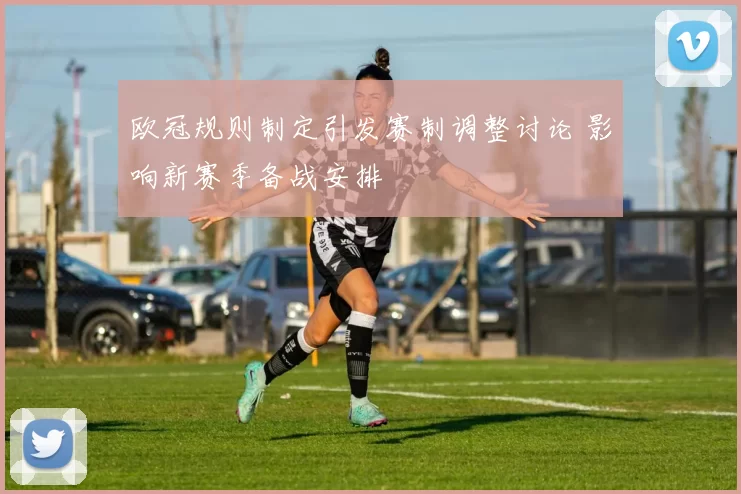 欧冠规则制定引发赛制调整讨论 影响新赛季备战安排