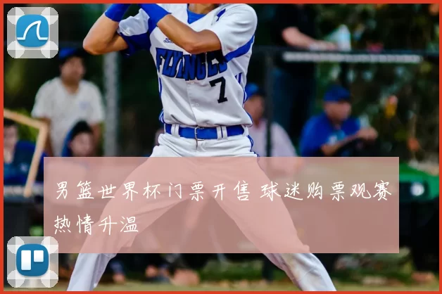 男篮世界杯门票开售 球迷购票观赛热情升温