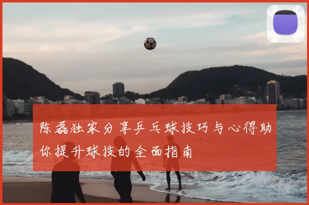 陈磊独家分享乒乓球技巧与心得助你提升球技的全面指南