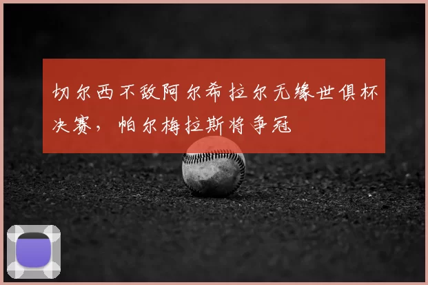 切尔西不敌阿尔希拉尔无缘世俱杯决赛,帕尔梅拉斯将争冠
