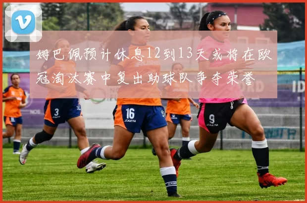 姆巴佩预计休息12到13天或将在欧冠淘汰赛中复出助球队争夺荣誉