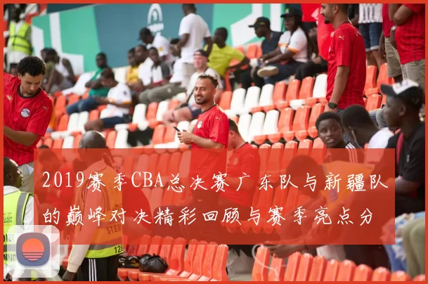 2019赛季CBA总决赛广东队与新疆队的巅峰对决精彩回顾与赛季亮点分析