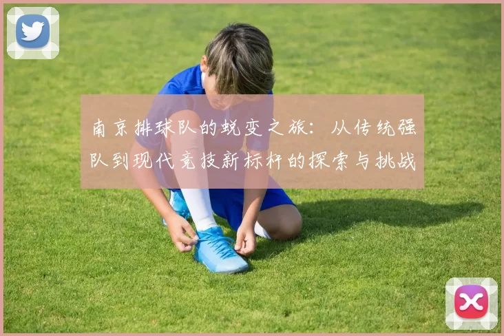 南京排球队的蜕变之旅:从传统强队到现代竞技新标杆的探索与挑战