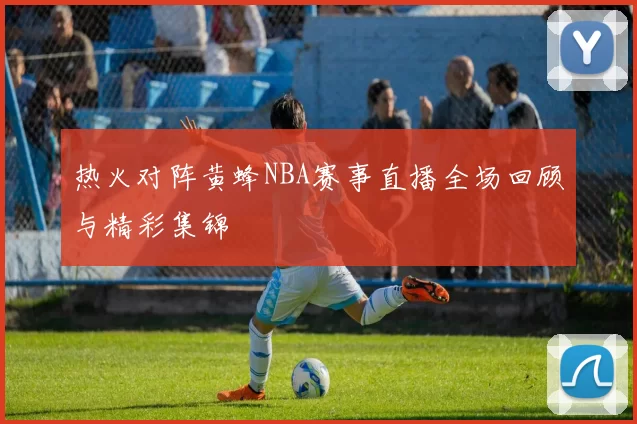 热火对阵黄蜂NBA赛事直播全场回顾与精彩集锦