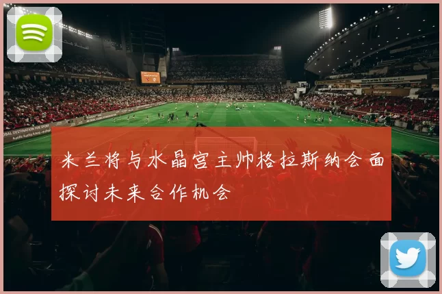 米兰将与水晶宫主帅格拉斯纳会面探讨未来合作机会