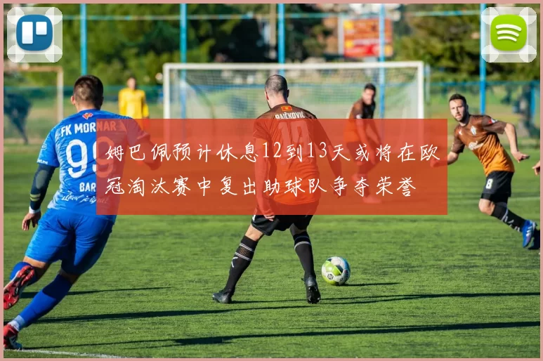 姆巴佩预计休息12到13天或将在欧冠淘汰赛中复出助球队争夺荣誉