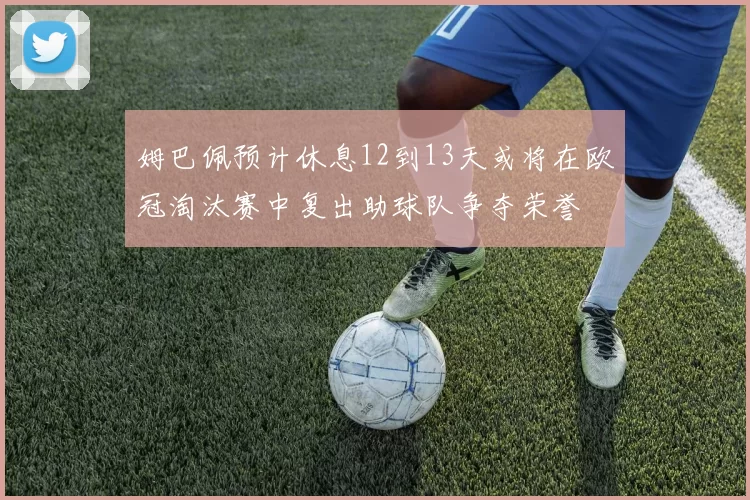 姆巴佩预计休息12到13天或将在欧冠淘汰赛中复出助球队争夺荣誉
