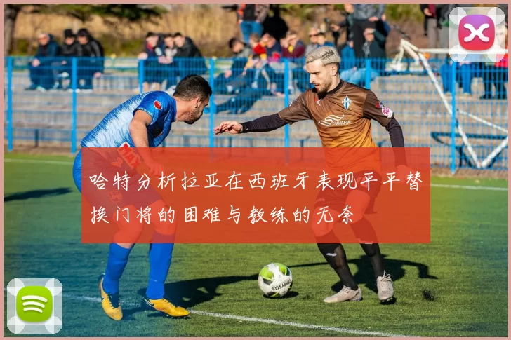 哈特分析拉亚在西班牙表现平平替换门将的困难与教练的无奈