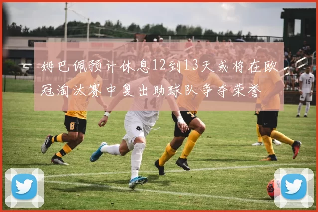 姆巴佩预计休息12到13天或将在欧冠淘汰赛中复出助球队争夺荣誉