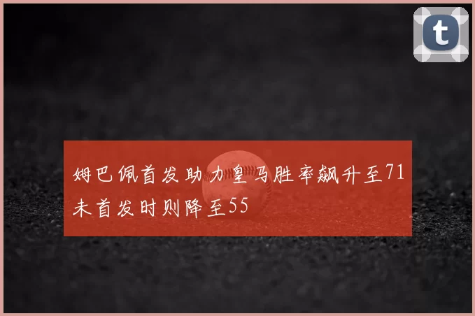 姆巴佩首发助力皇马胜率飙升至71未首发时则降至55