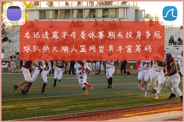 名记透露字母哥休赛期或投身争冠球队热火湖人篮网皆具丰富筹码