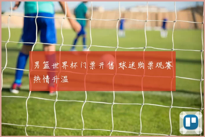 男篮世界杯门票开售 球迷购票观赛热情升温