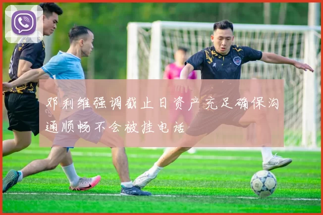 邓利维强调截止日资产充足确保沟通顺畅不会被挂电话