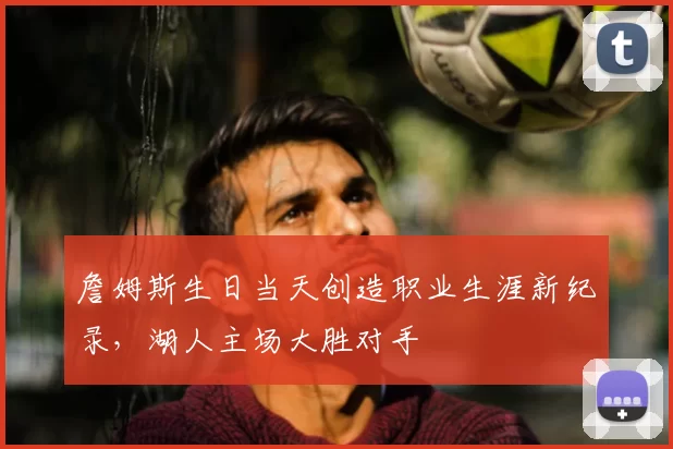詹姆斯生日当天创造职业生涯新纪录，湖人主场大胜对手