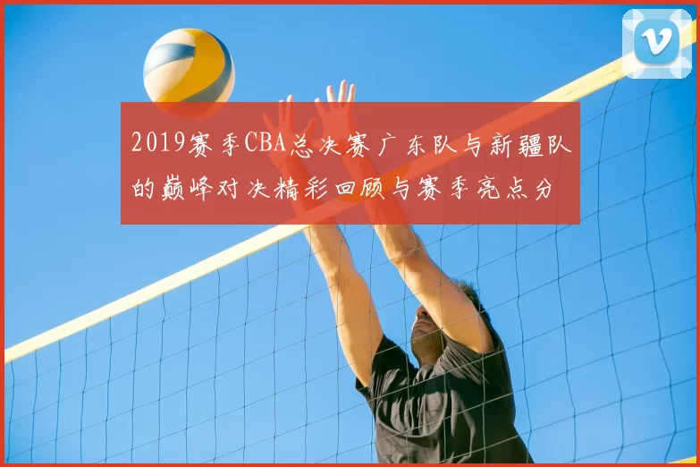 2019赛季CBA总决赛广东队与新疆队的巅峰对决精彩回顾与赛季亮点分析