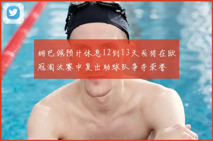 姆巴佩预计休息12到13天或将在欧冠淘汰赛中复出助球队争夺荣誉