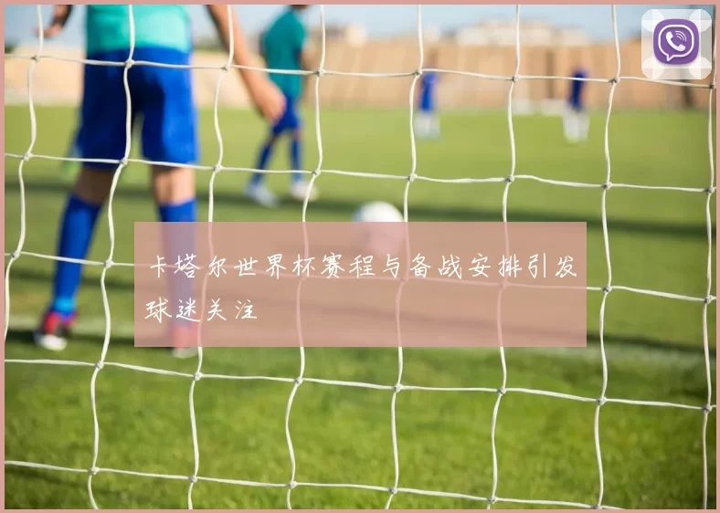 卡塔尔世界杯赛程与备战安排引发球迷关注