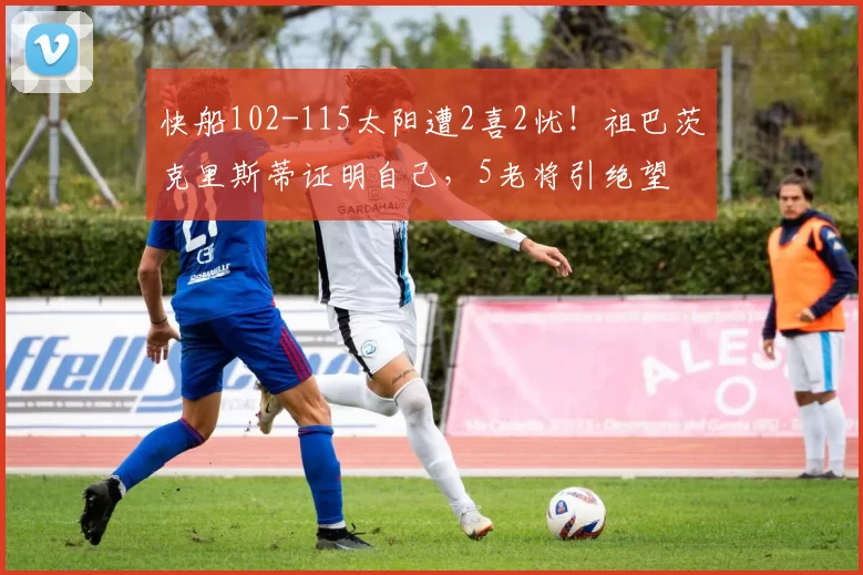 快船102-115太阳遭2喜2忧！祖巴茨克里斯蒂证明自己，5老将引绝望