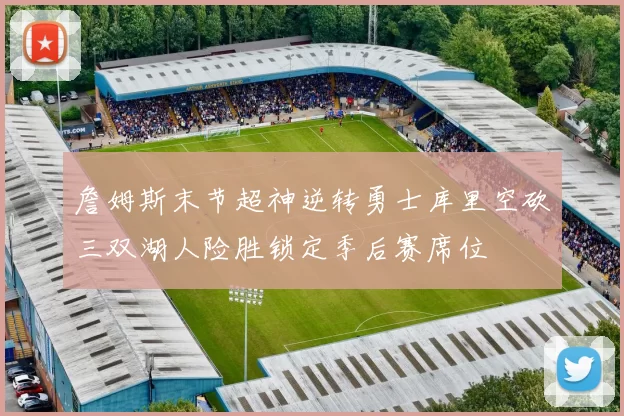 詹姆斯末节超神逆转勇士库里空砍三双湖人险胜锁定季后赛席位