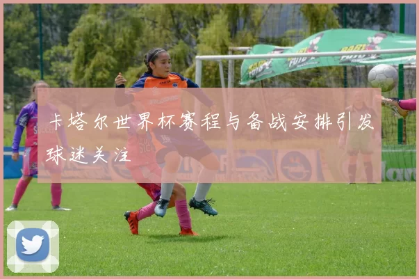 卡塔尔世界杯赛程与备战安排引发球迷关注