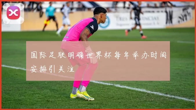 国际足联明确世界杯每年举办时间安排引关注