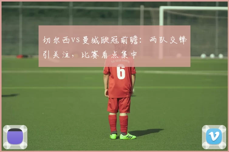 切尔西vs曼城欧冠前瞻：两队交锋引关注，比赛看点集中