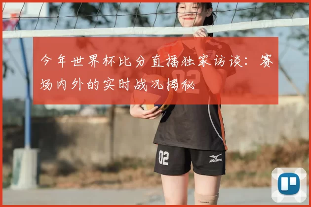 今年世界杯比分直播独家访谈:赛场内外的实时战况揭秘