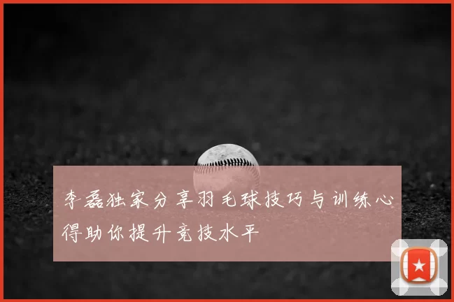李磊独家分享羽毛球技巧与训练心得助你提升竞技水平