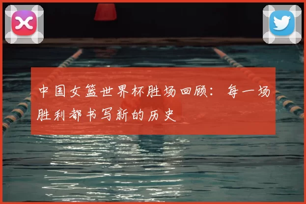 中国女篮世界杯胜场回顾：每一场胜利都书写新的历史