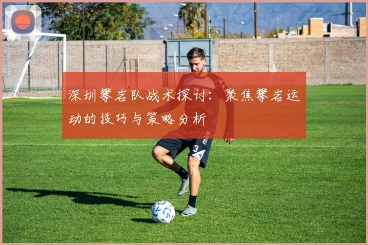 深圳攀岩队战术探讨：聚焦攀岩运动的技巧与策略分析