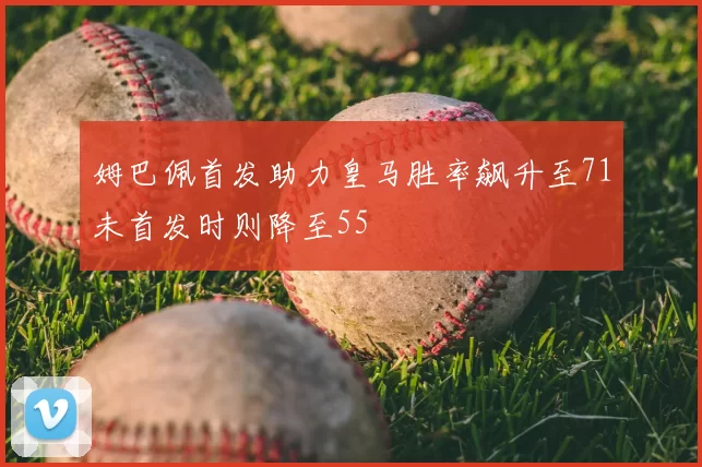 姆巴佩首发助力皇马胜率飙升至71未首发时则降至55