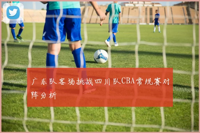 广东队客场挑战四川队CBA常规赛对阵分析