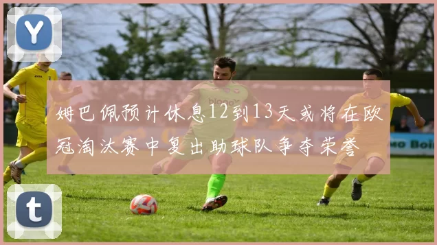 姆巴佩预计休息12到13天或将在欧冠淘汰赛中复出助球队争夺荣誉