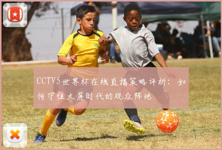 CCTV5世界杯在线直播策略评析：如何守住大屏时代的观众阵地