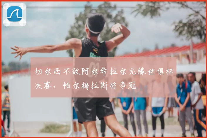 切尔西不敌阿尔希拉尔无缘世俱杯决赛,帕尔梅拉斯将争冠