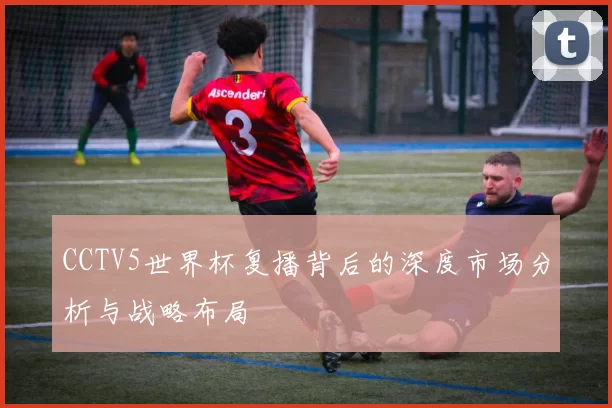 CCTV5世界杯复播背后的深度市场分析与战略布局
